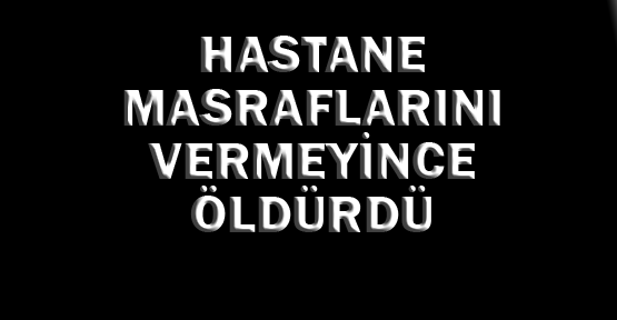 Hastane masraflarını vermeyince öldürdü