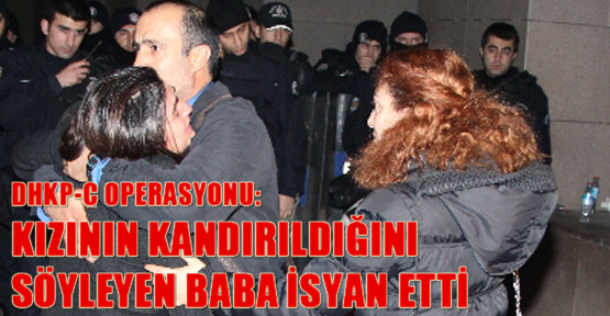 DHKP-C operasyonu: Kızının kandırıldığını söyleyen baba isyan etti