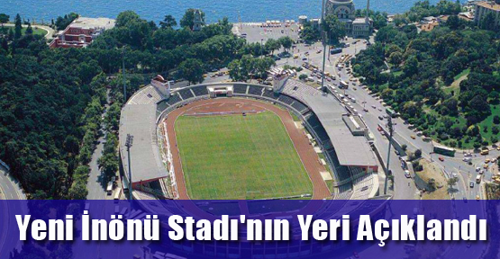 Yeni İnönü Stadı'nın yeri açıklandı