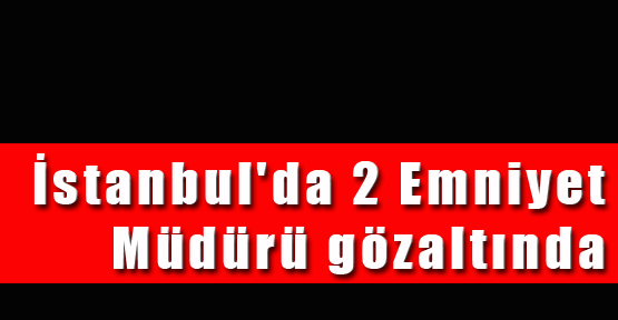 İstanbul'da 2 Emniyet Müdürü gözaltında