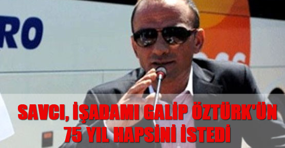 Savcı, işadamı Galip Öztürk'ün 75 yıl hapsini istedi
