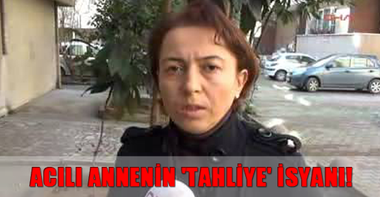 Acılı annenin 'tahliye' isyanı!