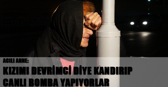 Acılı anne: Kızımı devrimci diye kandırıp canlı bomba yapıyorlar