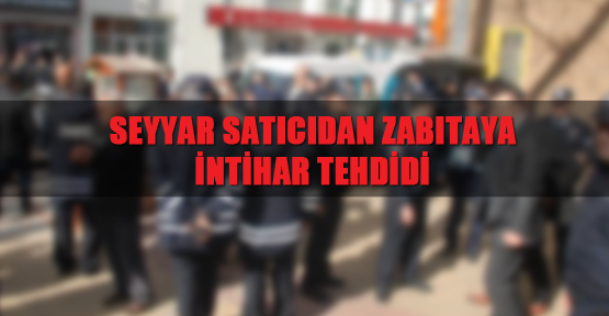 Seyyar satıcıdan zabıtaya intihar tehdidi